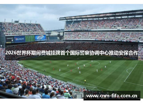 2026世界杯期间费城挂牌首个国际警察协调中心推动安保合作