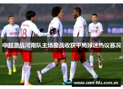 中超激战河南队主场鏖战收获平局球迷热议赛况 中超激战河南队主场鏖战收获平局球迷热议赛况
